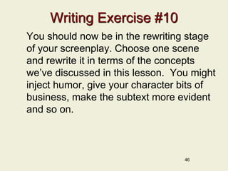 46
Writing Exercise #10
You should now be in the rewriting stage
of your screenplay. Choose one scene
and rewrite it in terms of the concepts
we’ve discussed in this lesson. You might
inject humor, give your character bits of
business, make the subtext more evident
and so on.
 
