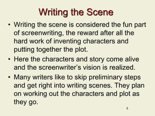 Writing the Scene
• Writing the scene is considered the fun part
of screenwriting, the reward after all the
hard work of inventing characters and
putting together the plot.
• Here the characters and story come alive
and the screenwriter’s vision is realized.
• Many writers like to skip preliminary steps
and get right into writing scenes. They plan
on working out the characters and plot as
they go.
5
 