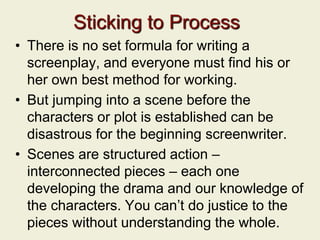 Sticking to Process
• There is no set formula for writing a
screenplay, and everyone must find his or
her own best method for working.
• But jumping into a scene before the
characters or plot is established can be
disastrous for the beginning screenwriter.
• Scenes are structured action –
interconnected pieces – each one
developing the drama and our knowledge of
the characters. You can’t do justice to the
pieces without understanding the whole.
 