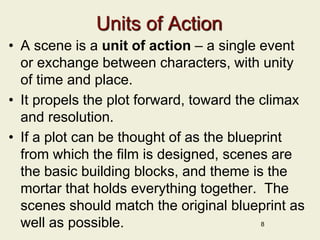 Units of Action
• A scene is a unit of action – a single event
or exchange between characters, with unity
of time and place.
• It propels the plot forward, toward the climax
and resolution.
• If a plot can be thought of as the blueprint
from which the film is designed, scenes are
the basic building blocks, and theme is the
mortar that holds everything together. The
scenes should match the original blueprint as
well as possible. 8
 
