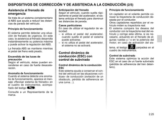 2.25
DISPOSITIVOS DE CORRECCIÓN Y DE ASISTENCIA A LA CONDUCCIÓN (2/5)
Asistencia al frenado de
emergencia
Se trata de un sistema complementario
al ABS que ayuda a reducir las distan-
cias de parada del vehículo.
Principio de funcionamiento
El sistema permite detectar una situa-
ción de frenado de urgencia. En este
caso, la asistencia al frenado desarrolla
instantáneamente su potencia máxima
y puede activar la regulación del ABS.
La frenada ABS se mantiene mientras
el pedal del freno está pisado.
Encendido de las luces de
precaución
Según el vehículo, éstas pueden en-
cenderse en caso de fuerte desacele-
ración.
Anomalía de funcionamiento
Cuando el sistema detecta una anoma-
lía de funcionamiento, aparece el men-
saje «Revisar sistema de frenado» en
el cuadro de instrumentos, acompa-
ñado del testigo ©.
Consulte a un Representante de la
marca.
Anticipación del frenado
Según el vehículo, cuando suelta rápi-
damente el pedal del acelerador, el sis-
tema anticipa el frenado para disminuir
las distancias de parada.
Casos particulares
En caso de utilizar el regulador de ve-
locidad:
– si utiliza el pedal del acelerador,
cuando suelte el pedal el sistema
puede activarse;
– si no utiliza el pedal del acelerador,
el sistema no se activará.
Control dinámico de
conducción (ESC) con
control de subvirado
Control dinámico de la conducción
ESC
Este sistema ayuda a conservar el con-
trol del vehículo en las situaciones «crí-
ticas» de conducción (evitación de un
obstáculo, pérdida de adherencia en
una curva…).
Principio de funcionamiento
Un captador en el volante permite co-
nocer la trayectoria de conducción de-
seada por el conductor.
Otros captadores repartidos por el ve-
hículo miden su trayectoria real.
El sistema compara los deseos del
conductor con la trayectoria real del ve-
hículo y corrige esta última, si es ne-
cesario, actuando en el frenado de al-
gunas ruedas y / o en la potencia del
motor; en caso de activación del sis-
tema, el testigo parpadea en el
cuadro de instrumentos.
Control de subvirado
Este sistema optimiza la acción del
ESC en el caso de un fuerte subvirado
(pérdida de adherencia del tren delan-
tero).
 