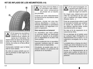 5.4
KIT DE INFLADO DE LOS NEUMÁTICOS (1/5)
El kit está homologado úni-
camente para inflar los neu-
máticos del vehículo equi-
pado de origen con este kit.
En ningún caso, deberá servir para
inflar los neumáticos de otro vehí-
culo, o cualquier otro objeto inflable
(flotador, barco…).
Evite las proyecciones sobre la piel
al manipular la botella que contiene
el líquido de reparación. Si aún
así salieran algunas gotas, aclare
abundantemente con agua.
No deje el kit de reparación al al-
cance de los niños.
No se deshaga de la botella vacía
en cualquier lugar. Entréguela a su
Representante de la marca o a un
organismo encargado de su reco-
gida.
La botella tiene un tiempo de vida li-
mitado que viene indicado en su eti-
queta. Compruebe la fecha de ca-
ducidad.
Acuda a un Representante de la
marca para sustituir el tubo de in-
flado y la botella de producto de re-
paración.
A
B
El kit repara los neumáticos
dañados en la banda de
rodadura A por objetos de
menos de 4 milímetros. No
repara todos los tipos de pinchazos
como los cortes de más de 4 milí-
metros, los cortes en el flanco B del
neumático…
Compruebe también que la llanta
esté en buen estado.
No retire el cuerpo extraño que ori-
ginó el pinchazo si éste sigue en el
neumático.
No utilice el kit de inflado si
el neumático está deterio-
rado como consecuencia
de circular con un neumá-
tico pinchado.
Controle por tanto detenidamente
los flancos de los neumáticos antes
de intervenir.
Asimismo, circular con unos neu-
máticos desinflados, o incluso to-
talmente desinflados (o pinchados)
puede afectar a la seguridad e im-
pedir la reparación.
Esta reparación es temporal
Un neumático que haya sufrido
un pinchazo deber ser examinado
siempre (y reparado si es posible)
por un especialista en el plazo más
breve posible.
Para la sustitución de un neumático
reparado mediante este kit, usted
deberá avisar al especialista.
Circulando, se puede notar una vi-
bración debida a la presencia del
producto en el neumático.
 