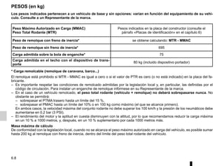 6.8
PESOS (en kg)
Los pesos indicados pertenecen a un vehículo de base y sin opciones: varían en función del equipamiento de su vehí-
culo. Consulte a un Representante de la marca.
Peso Máximo Autorizado en Carga (MMAC)
Peso Total Rodante (MTR)
Pesos indicados en la placa del constructor (consulte el
párrafo «Placas de identificación» en el capítulo 6)
Peso de remolque con freno de inercia* se obtiene calculando: MTR - MMAC
Peso de remolque sin freno de inercia* 695
Carga admitida sobre la bola de enganche* 75
Carga admitida en el techo con el dispositivo de trans-
porte
80 kg (incluido dispositivo portador)
* Carga remolcable (remolque de caravana, barco...)
El remolque está prohibido si MTR - MMAC es igual a cero o si el valor de PTR es cero (o no está indicado) en la placa del fa-
bricante.
– Es importante respetar las condiciones de remolcado admitidas por la legislación local y, en particular, las definidas por el
código de circulación. Para instalar un enganche de remolque infórmese en su Representante de la marca.
– En el caso de un vehículo remolcado, el peso total rodante (vehículo + remolque) no deberá sobrepasarse nunca. No
obstante se permitirá:
– sobrepasar el PTMA trasero hasta un límite del 15 %,
– sobrepasar el PMAC hasta un límite del 10% o en 100 kg como máximo (el que se alcance primero).
En ambos casos, la velocidad máxima del conjunto rodante no debe superar los 100 km/h y la presión de los neumáticos debe
aumentarse en 0,2 bar (3 PSI).
– El rendimiento del motor y la aptitud en cuesta disminuyen con la altitud, por lo que recomendamos reducir la carga máxima
en un 10 % a 1000 metros, y, después, en un 10 % suplementario por cada 1000 metros más.
Masa máxima de cálculo
De conformidad con la legislación local, cuando no se alcanza el peso máximo autorizado en carga del vehículo, es posible sumar
hasta 200 kg al remolque con freno de inercia, dentro del límite del peso total rodante del vehículo.
 