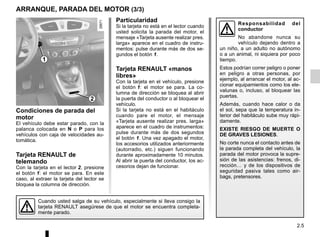2.5
ARRANQUE, PARADA DEL MOTOR (3/3)
Particularidad
Si la tarjeta no está en el lector cuando
usted solicita la parada del motor, el
mensaje «Tarjeta ausente realizar pres.
larga» aparece en el cuadro de instru-
mentos: pulse durante más de dos se-
gundos el botón 1.
Tarjeta RENAULT «manos
libres»
Con la tarjeta en el vehículo, presione
el botón 1: el motor se para. La co-
lumna de dirección se bloquea al abrir
la puerta del conductor o al bloquear el
vehículo.
Si la tarjeta no está en el habitáculo
cuando pare el motor, el mensaje
«Tarjeta ausente realizar pres. larga»
aparece en el cuadro de instrumentos:
pulse durante más de dos segundos
el botón 1. Una vez apagado el motor,
los accesorios utilizados anteriormente
(autorradio, etc.) siguen funcionando
durante aproximadamente 10 minutos.
Al abrir la puerta del conductor, los ac-
cesorios dejan de funcionar.
Condiciones de parada del
motor
El vehículo debe estar parado, con la
palanca colocada en N o P para los
vehículos con caja de velocidades au-
tomática.
Tarjeta RENAULT de
telemando
Con la tarjeta en el lector 2, presione
el botón 1: el motor se para. En este
caso, al extraer la tarjeta del lector se
bloquea la columna de dirección.
Cuando usted salga de su vehículo, especialmente si lleva consigo la
tarjeta RENAULT asegúrese de que el motor se encuentra completa-
mente parado.
1
2
Responsabilidad del
conductor
No abandone nunca su
vehículo dejando dentro a
un niño, a un adulto no autónomo
o a un animal, ni siquiera por poco
tiempo.
Estos podrían correr peligro o poner
en peligro a otras personas, por
ejemplo, al arrancar el motor, al ac-
cionar equipamientos como los ele-
valunas o, incluso, al bloquear las
puertas.
Además, cuando hace calor o da
el sol, sepa que la temperatura in-
terior del habitáculo sube muy rápi-
damente.
EXISTE RIESGO DE MUERTE O
DE GRAVES LESIONES.
No corte nunca el contacto antes de
la parada completa del vehículo, la
parada del motor provoca la supre-
sión de las asistencias: frenos, di-
rección… y de los dispositivos de
seguridad pasiva tales como air-
bags, pretensores.
 