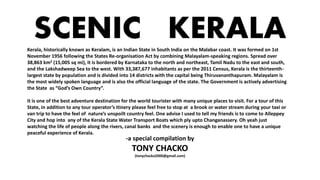SCENIC KERALA
-a special compilation by
TONY CHACKO
(tonychacko2000@gmail.com)
Kerala, historically known as Keralam, is an Indian State in South India on the Malabar coast. It was formed on 1st
November 1956 following the States Re-organisation Act by combining Malayalam-speaking regions. Spread over
38,863 km2 (15,005 sq mi), it is bordered by Karnataka to the north and northeast, Tamil Nadu to the east and south,
and the Lakshadweep Sea to the west. With 33,387,677 inhabitants as per the 2011 Census, Kerala is the thirteenth-
largest state by population and is divided into 14 districts with the capital being Thiruvananthapuram. Malayalam is
the most widely spoken language and is also the official language of the state. The Government is actively advertising
the State as “God’s Own Country”.
It is one of the best adventure destination for the world tourister with many unique places to visit. For a tour of this
State, in addition to any tour operator’s itinery please feel free to stop at a brook or water stream during your taxi or
van trip to have the feel of nature’s unspoilt country feel. One advise I used to tell my friends is to come to Alleppey
City and hop into any of the Kerala State Water Transport Boats which ply upto Changanassery. Oh yeah just
watching the life of people along the rivers, canal banks and the scenery is enough to enable one to have a unique
peaceful experience of Kerala.
 