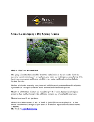 Scenic Landscaping : Dry Spring Season




Time to Place Your Mulch Orders

This spring season has been one of the driest that we have seen in the last decade. Due to the
excessive warm temperatures we saw early on, your plants and bedding areas are suffering. With
these warm temperatures and limited rain fall, we are seeing rapid weed growth and plants
thirsting for water.

The best solution for protecting your plants and inhibiting weed growth and runoff is a healthy
layer of mulch. Place your orders for mulch now to schedule as soon as possible.

Mulch will help to retain moisture and reduce the growth of weeds. Scenic uses all organic
content in their mulch, which provides additional nutrients and is beneficial to your yard.

Please contact us with any questions.

Please contact Jared at 914.420.9091 or email at Jgavzy@sceniclandscaping.com , at your
earliest convenience to arrange for your mulch to be installed if you have not done so already.
 Sincerely,
The Team at Scenic Landscaping
 