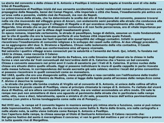 La storia del convento e della chiesa di S. Antonio a Posillipo è intimamente legata ai tremila anni di vita della tribù di Pausillypon. La colonizzazione di Posillipo iniziò dal suo versante occidentale; i nuclei residenziali romani costituirono non una propaggine della Neapolis, bensì dei Campi Flegrei, villa imperiale o città che fosse, l'insediamento più antico era un'area volta a ponente, visibile cioè da Pozzuoli, ma non da Napoli. Le prime tracce della strada, che ha determinato la scelta del sito di fondazione del convento, possono trovarsi nella via che muovendo dal villaggio greco di Ancari, con andamento semi parallelo alla strada che conduceva alla collina di Antignano, raggiungeva il villaggio di Magalia e di qui scendeva ortogonalmente alla collina, verso Megaride. Una strada che se pur di dimensioni contenute e di non facile percorrenza, era di vitale importanza per gli scambi commerciali e per la difesa degli insediamenti greci. In epoca romana, imperiale certamente, la strada di pausillipon, luogo di delizia, assunse un ruolo fondamentale per la vita di quella che era la lussuosa periferia di una fastosa città imperiale quale Puteoli. Nell’età medioevale si passa dai fasti imperiali alla tranquillità dei villaggi contadini. Infatti in quest’epoca si riscontrano l'insediamento di comunità religiose e lo sviluppo dei casali sulla collina. Ai due villaggi precedenti, se ne aggiungono altri due: S. Stratone e Spallano. Chiuso nello isolamento della vita contadina, il Casale Posillipo giunse intatto nella sua conformazione sino all'epoca vicereale. Nel seicento i quattro villaggi erano conosciuti per la salubrità e l'amenità dei fondi. Qui, infatti, fu fondata nel 1642 la chiesa, come racconta il Celano: ... della pietà de' napoletani in onor del Santo da Padova, ora colle limosine degli stessi sta la chiesa in bella forma e vien servita da' frati conventuali del terz'ordine detti di S. Caterina che v'hanno un bel convento Chiesa e convento assunsero nei primi anni il ruolo di sanatorio per i frati di S. Caterina. Il primo nucleo della chiesa era situato dietro quello attuale. Oggi si possono individuare le mura di quella cappella in parte ricavate nella massa tufacea, in corrispondenza del locale sacrestia già sala caldaia; mentre i locali del primo conventino si possono riscontrare in quelli conosciuti come ex monastero. Nel 1663, quella che era una disagevole salita, viene amplificata e resa carrabile con l'edificazione delle tredici rampe ad opera del viceré Ramiro da Medina, come si legge dalla lapide posta all'accesso delle rampe.Ecco come F. Alvino ci descrive le rampe: ... la strada che porta alla tomba creduta di Virgilio ed al convento di S. Antonio, si unisce dalla collina all'altra che traversa il piccolo casale di Posillipo, viene al principio chiamata le rampe di S. Antonio. Fu riattata dal viceré duca di Medina, ed era allora carrozzabile per un tratto, ma ora vedesi accomodata un altro modo. Chi sale le rampe non può non ammettere di dare uno sguardo al pavimento della strada che in particolare nelle rampe sette, otto, nove e dieci, lateralmente, specie a sinistra di chi sale, presenta tracce dell'antica pavimentazione romana (con pietre a forma tondeggiante come nelle vie di Pompei).... Nel XVII sec., le rampe ed il convento legano in maniera sempre più intima storia e funzione, come si può notare dalla toponomastica. Infatti, quella che era conosciuta come Salita S. Maria delle Grazie, ora nella cartografia e nelle alzate note, la salita viene indicata come Rampe S. Antonio a Posillipo. Con l'apertura delle rampe, la chiesa assurge al titolo di Santuario Antoniano. Il Celano racconta che: Nel giorno festivo del santo è meraviglioso il concorso; vi van le genti dal mattino e poi vi si trattengono a pranzo in tutte queste rive di Mergellina. 