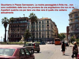 Sbuchiamo in Piazza Sannazzaro. La nostra passeggiata è finita ma…non sono soddisfatto della luce che proviene da una angolazione che non mi va. Aspetterò qualche ora per dare una idea vera di quello che vediamo abitualmente 