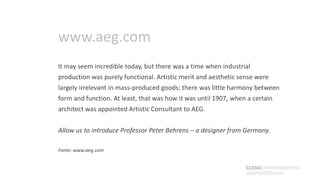 www.aeg.com
It may seem incredible today, but there was a time when industrial
production was purely functional. Artistic merit and aesthetic sense were
largely irrelevant in mass-produced goods; there was little harmony between
form and function. At least, that was how it was until 1907, when a certain
architect was appointed Artistic Consultant to AEG.


Allow us to introduce Professor Peter Behrens – a designer from Germany.

Fonte: www.aeg.com


                                                                 SCENOENVIRONMENTAL
                                                                 GRAPHICDESIGN
 
