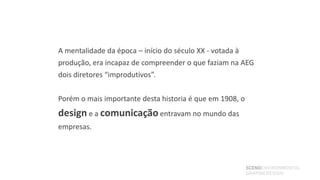 A mentalidade da época – início do século XX - votada à
produção, era incapaz de compreender o que faziam na AEG
dois diretores “improdutivos”.

Porém o mais importante desta historia é que em 1908, o
design e a comunicação entravam no mundo das
empresas.




                                                          SCENOENVIRONMENTAL
                                                          GRAPHICDESIGN
 