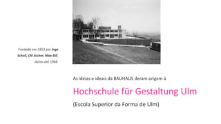 Fundada em 1952 por Inge
Scholl, Otl Aicher, Max Bill,
            durou até 1968.



                                As idéias e ideais da BAUHAUS deram origem à

                                Hochschule für Gestaltung Ulm
                                (Escola Superior da Forma de Ulm)
 