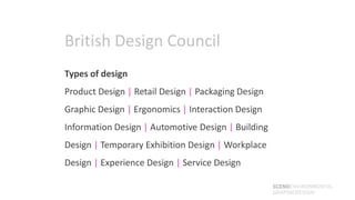 British Design Council
Types of design
Product Design | Retail Design | Packaging Design
Graphic Design | Ergonomics | Interaction Design
Information Design | Automotive Design | Building
Design | Temporary Exhibition Design | Workplace
Design | Experience Design | Service Design

                                                    SCENOENVIRONMENTAL
                                                    GRAPHICDESIGN
 