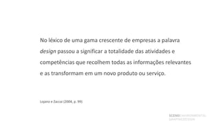 No léxico de uma gama crescente de empresas a palavra
design passou a significar a totalidade das atividades e
competências que recolhem todas as informações relevantes
e as transformam em um novo produto ou serviço.



Lojano e Zaccai (2004, p. 99)


                                                     SCENOENVIRONMENTAL
                                                     GRAPHICDESIGN
 
