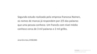 Segundo estudo realizado pela empresa francesa Nomen,
os nomes de marcas já respondem por 2/5 das palavras
que uma pessoa conhece. Um francês com nível médio
conhece cerca de 3 mil palavras e 2 mil grifes.



Jornal Zero Hora, 07/09/2003.




                                               SCENOENVIRONMENTAL
                                               GRAPHICDESIGN
 