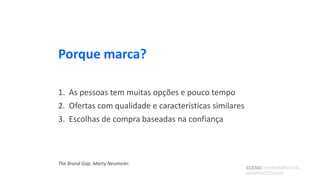 Porque marca?

1. As pessoas tem muitas opções e pouco tempo
2. Ofertas com qualidade e características similares
3. Escolhas de compra baseadas na confiança



The Brand Gap, Marty Neumeier.
                                                       SCENOENVIRONMENTAL
                                                       GRAPHICDESIGN
 