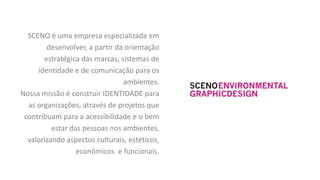 SCENO é uma empresa especializada em
        desenvolver, a partir da orientação
       estratégica das marcas, sistemas de
     identidade e de comunicação para os
                                ambientes.
Nossa missão é construir IDENTIDADE para
  as organizações, através de projetos que
 contribuam para a acessibilidade e o bem
          estar das pessoas nos ambientes,
  valorizando aspectos culturais, estéticos,
                  econômicos e funcionais.
 