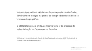Naquela época não só existiam na Espanha productos diseñados,
como também a noção e a prática do design e Escolas nas quais se
ensinava design gráfico.


O DESIGN foi causa e efeito, ao mesmo tempo, do processo de
industrialização na Catalunya e na Espanha.


J. M. Garrut - Breve historia de la “Escola de Llotja”, publicada con motivo del 2º Centenario de la
Escola de Llotja de Barcelona, en 1976.



                                                                                         SCENOENVIRONMENTAL
                                                                                         GRAPHICDESIGN
 