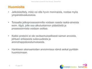 • Jatkokäsittely, mikä voi olla hyvin moninaista, nostaa myös
ympäristövaikutuksia.
• Toisaalta jatkoprosessoinnilla voidaan saada raaka-aineista
esim. öljyä, jolle osa alkutuotannon päästöistä ja
prosessoinnista voidaan osittaa.
• Kaikki proteiini ei ole ravitsemuksellisesti saman arvoista,
johtuen erilaisesta sulavuudesta ja
aminohappokoostumuksesta.
• Hankkeen skenaarioiden arvioinnissa nämä seikat pyritään
huomioimaan.
Huomioita
17-Jan-17
Novel protein sources for food security (ScenoProt)
5
 