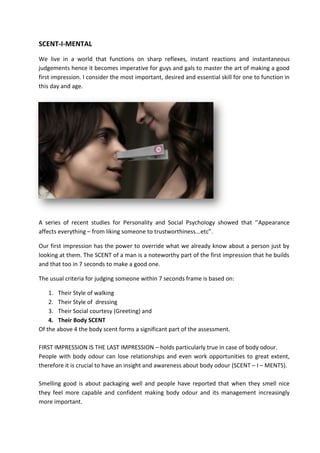SCENT-I-MENTAL
We live in a world that functions on sharp reflexes, instant reactions and instantaneous
judgements hence it becomes imperative for guys and gals to master the art of making a good
first impression. I consider the most important, desired and essential skill for one to function in
this day and age.
A series of recent studies for Personality and Social Psychology showed that ‘’Appearance
affects everything – from liking someone to trustworthiness...etc”.
Our first impression has the power to override what we already know about a person just by
looking at them. The SCENT of a man is a noteworthy part of the first impression that he builds
and that too in 7 seconds to make a good one.
The usual criteria for judging someone within 7 seconds frame is based on:
1. Their Style of walking
2. Their Style of dressing
3. Their Social courtesy (Greeting) and
4. Their Body SCENT
Of the above 4 the body scent forms a significant part of the assessment.
FIRST IMPRESSION IS THE LAST IMPRESSION – holds particularly true in case of body odour.
People with body odour can lose relationships and even work opportunities to great extent,
therefore it is crucial to have an insight and awareness about body odour (SCENT – I – MENTS).
Smelling good is about packaging well and people have reported that when they smell nice
they feel more capable and confident making body odour and its management increasingly
more important.
 