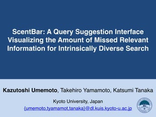 ScentBar: A Query Suggestion Interface
Visualizing the Amount of Missed Relevant
Information for Intrinsically Diverse Search
Kazutoshi Umemoto, Takehiro Yamamoto, Katsumi Tanaka
Kyoto University, Japan
{umemoto,tyamamot,tanaka}@dl.kuis.kyoto-u.ac.jp
 