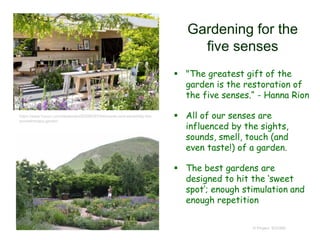 Gardening for the
five senses
 "The greatest gift of the
garden is the restoration of
the five senses.“ - Hanna Rion
 All of our senses are
influenced by the sights,
sounds, smell, touch (and
even taste!) of a garden.
 The best gardens are
designed to hit the ‘sweet
spot’; enough stimulation and
enough repetition
© Project SOUND
https://www.houzz.com/ideabooks/83298297/list/scents-and-sensibility-the-
aromatherapy-garden
 