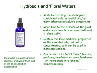 Hydrosols and ‘Floral Waters’
 Made by distilling the whole plant;
contain not only essential oils, but
many other water soluble components
 More true to the essence of the plant
and a more complete representation of
it, chemically.
 Contain the same medicinal properties
as the essential oils, but not as
concentrated, so it can be used in
more applications.
 Can be used as a facial toner/cleanser,
perfume, deodorant or room freshener
- or incorporate into lotions/
homemade soap.
© Project SOUND
the aroma is usually greener,
sharper, and wilder than that
of the corresponding
essential oil
https://www.bodytime.com/rose-hydrosol.html
 
