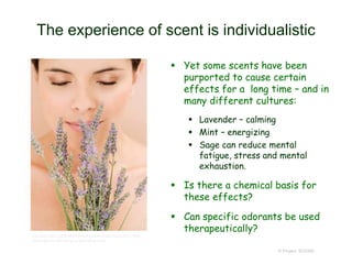 The experience of scent is individualistic
 Yet some scents have been
purported to cause certain
effects for a long time – and in
many different cultures:
 Lavender – calming
 Mint – energizing
 Sage can reduce mental
fatigue, stress and mental
exhaustion.
 Is there a chemical basis for
these effects?
 Can specific odorants be used
therapeutically?
© Project SOUND
http://www.allure.com/beauty-trends/blogs/daily-beauty-reporter/2011/10/the-
floral-fragrance-note-both-you-and-he-will-love.html
 
