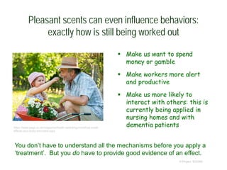 Pleasant scents can even influence behaviors:
exactly how is still being worked out
 Make us want to spend
money or gamble
 Make workers more alert
and productive
 Make us more likely to
interact with others: this is
currently being applied in
nursing homes and with
dementia patients
© Project SOUND
https://www.saga.co.uk/magazine/health-wellbeing/mind/how-smell-
affects-your-body-and-mind.aspx
You don’t have to understand all the mechanisms before you apply a
‘treatment’. But you do have to provide good evidence of an effect.
 