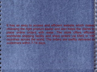 It has an easy to access and efficient website which makes choosing the right product easier and also helps the clients to place online orders with ease. The store offers efficient worldwide shipping facility and ships orders via EMS in 180 countries across the world. The orders are swiftly delivered to customers within 7-14 days.  