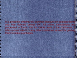 It is presently offering 5% summer discount on selected items and free delivery across UK. All online transactions are processed in Euros, and for further ease of the customers, it offers prices listed in many other currencies as well for guiding them to make purchases. 