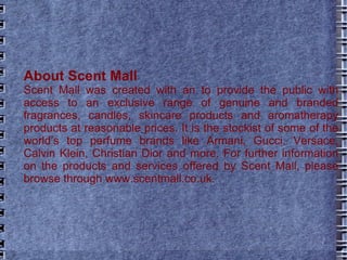 About Scent Mall   Scent Mall was created with an to provide the public with access to an exclusive range of genuine and branded fragrances, candles, skincare products and aromatherapy products at reasonable prices. It is the stockist of some of the world’s top perfume brands like Armani, Gucci, Versace, Calvin Klein, Christian Dior and more. For further information on the products and services offered by Scent Mall, please browse through www.scentmall.co.uk. 