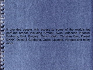 It provides people with access to some of the world’s top
perfume brands including Armani, Avon, Adrienne Vittadini,
Burberry, Brut, Bvlgary, Calvin Klein, Christian Dior, Diesel,
DKNY, Dolce & Gabbana, Gucci, Lacoste, Versace and many
more.
 