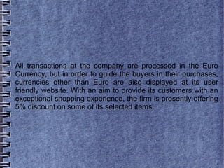 All transactions at the company are processed in the Euro
Currency, but in order to guide the buyers in their purchases,
currencies other than Euro are also displayed at its user
friendly website. With an aim to provide its customers with an
exceptional shopping experience, the firm is presently offering
5% discount on some of its selected items.
 