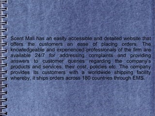 Scent Mall has an easily accessible and detailed website that
offers the customers an ease of placing orders. The
knowledgeable and experienced professionals of the firm are
available 24/7 for addressing complaints and providing
answers to customer queries regarding the company’s
products and services, their cost, policies etc. The company
provides its customers with a worldwide shipping facility
whereby, it ships orders across 180 countries through EMS.
 