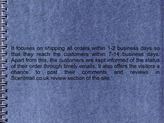 It focuses on shipping all orders within 1-2 business days so
that they reach the customers within 7-14 business days.
Apart from this, the customers are kept informed of the status
of their order through timely emails. It also offers the visitors a
chance to post their comments and reviews in
Scentmall.co.uk review section of the site.
 
