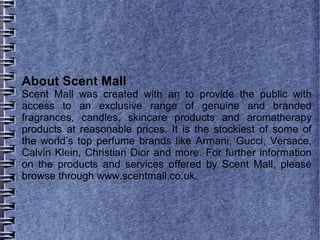 About Scent Mall
Scent Mall was created with an to provide the public with
access to an exclusive range of genuine and branded
fragrances, candles, skincare products and aromatherapy
products at reasonable prices. It is the stockiest of some of
the world’s top perfume brands like Armani, Gucci, Versace,
Calvin Klein, Christian Dior and more. For further information
on the products and services offered by Scent Mall, please
browse through www.scentmall.co.uk.
 