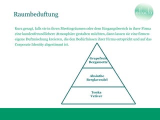 Raumbeduftung
Grapefruit
Bergamotte
Absinthe
Berglavendel
Tonka
Vetiver
Kurz gesagt, falls sie in ihren Meetingräumen oder dem Eingangsbereich in ihrer Firma
eine kundenfreundlichere Atmosphäre gestalten möchten, dann lassen sie eine firmen-
eigene Duftmischung kreieren, die den Bedürfnissen ihrer Firma entspricht und auf das
Corporate Identity abgestimmt ist.
 