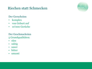 Riechen statt Schmecken
Der Geruchsinn
• komplex
• von Geburt auf
• 10’000 Gerüche
Der Geschmacksinn
5 Grundqualitäten:
• süss
• salzig
• sauer
• bitter
• umami
 