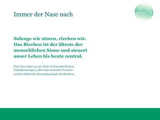 Immer der Nase nach
Solange wir atmen, riechen wir.
Das Riechen ist der älteste der
menschlichen Sinne und steuert
unser Leben bis heute zentral.
Prof. Hans Hatt von der Ruhr-Universität Bochum
(Nobelpreisträger), führender deutscher Forscher
auf dem Gebiet der Neurophysiologie des Riechens.
 