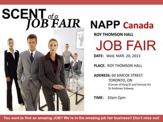 SCENT of a
                                                 NAPP Canada
                                                   ROY THOMSON HALL


                                                    JOB FAIR
                                                   DATE: Wed. MAR. 20, 2013

                                                   PLACE: ROY THOMSON HALL

                                                   ADDRESS: 60 SIMCOE STREET
                                                         TORONTO, ON
                                                           (Corner of King St and Simcoe St)
                                                           St Andrews Subway


                                                   TIME: 10am-2pm



You want to find an amazing JOB? We’re in the amazing job fair business!! Don’t miss out!
 