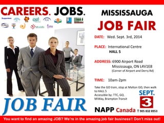 MISSISSAUGA 
JOB FAIR 
DATE: Wed. Sept. 3rd, 2014 
PLACE: International Centre HALL 5 
ADDRESS: 6900 Airport Road 
Mississauga, ON L4V1E8 
(Corner of Airport and Derry Rd) 
TIME: 10am-2pm 
Take the GO train, stop at Malton GO, then walk to HALL 5 
Accessible by: TTC, GO, MiWay, Brampton Transit 
NAPP Canada T 905 832 8953 
You want to find an amazing JOB? We’re in the amazing job fair business!! Don’t miss out! 
CAREERS. JOBS. 
Supporters 
SEPT. 