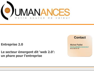 Contact
Entreprise 2.0
Le secteur émergent dit ‘web 2.0’:
un phare pour l’entreprise
Michel Paillet
Michel.paillet@humanances.fr
06 33 95 91 67
 