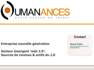 20/11/2012




                                          Contact

Entreprise nouvelle génération       Michel Paillet
                                     Michel.paillet@humanances.fr
                                     06 33 95 91 67

Secteur émergent ‘web 2.0’:
Sources de revenus & actifs du 2.0
 