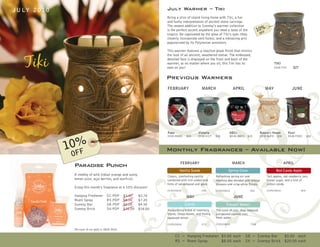 J U LY 2 0 1 0                                                               July Warmer – Tiki
                                                                             Bring a slice of island living home with Tiki, a fun
                                                                             and funky interpretation of ancient stone carvings.
                                                                             The newest addition to Scentsy’s warmer collection
                                                                             is the perfect accent anywhere you need a taste of the
                                                                             tropics. Be captivated by the glow of Tiki’s eyes (they
                                                                             cleverly incorporate vent holes), and a menacing grin
                                                                             popularized by its Polynesian ancestors.

                                                                             This warmer features a reactive-glaze finish that mimics
                                                                             the look of an ancient, weathered statue. The embossed,
                                                                             detailed face is displayed on the front and back of the
                                                                             warmer, so no matter where you sit, this Tiki has its                            TIKI
                                                                             eyes on you!                                                                     DSW-TIKI      $27


                                                                             Previous Warmers
                                                                             FEBRUARY                  MARCH                   APRIL                  MAY                  JUNE




                                                                             Paws                    Victoria              ABCs                    Nature’s Haven        Fore!
                                                                             DSW-PAWS       $30      DSW-VICT    $30       MSW-ABCS     $25        DSW-NATR    $30       DSW-FORE        $30


                   %
                 10FF                                                        Monthly Fragrances – Available Now!
                  O
                  Paradise Punch                                                      FEBRUARY                                 MARCH                                 APRIL

                                                                                      Vanilla Suede                       Spring Clean                         Red Candy Apple
                  A medley of wild Indian orange and sunny                   Classic, comforting vanilla         Refreshing spring air and             Tart apples, red raspberry jam,
                  lemon juice, açaí berries, and starfruit.                  combined with rich amber and        morning dew blended with orange       brown sugar, and a hint of
                                                                             hints of sandalwood and spice.      blossom and crisp white florals.      cotton candy.
                  Enjoy this month’s fragrance at a 10% discount!
                                                                             CC/RS/SB/SK              -VNS       CC/RS/SB/SK             -SNC          CC/RS/SB/SK                -RCA

                  Hanging Freshener           CC-PDP       $3.00    $2.70                   MAY                                JUNE
                  Room Spray                  RS-PDP       $8.00    $7.20
                  Scentsy Bar                 SB-PDP       $5.00    $4.50                  Clarity                      Tranquil Waters
                  Scentsy Brick               SK-PDP       $20.00   $18.00   Invigorating blend of rosemary,     The scent of rich, deep redwood
                                                                             thyme, citron leaves, and freshly   juxtaposed against cool,
                                                                             squeezed lemon.                     fresh water.
                                                                             CC/RS/SB/SK              -CTY       CC/RS/SB/SK              -TQW

                  Discounts do not apply to Multi-Packs.

                                                                                    CC = Hanging Freshener $3.00 each                  SB = Scentsy Bar   $5.00 each
                                                                                    RS = Room Spray        $8.00 each                  SK = Scentsy Brick $20.00 each
 