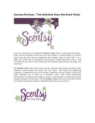 Scentsy Reviews: This Definitely Does Not Smell Fishy!
If you are surfing the net looking for Scentsy reviews then it could mean three things.
Either you love fragrances and want to buy the company’s scented candles or you have
heard about the great business opportunity this company offers or both! Well, if it is
either one of these and are looking for some positive reinforcement then read on. You
will find that the truth is much better than the rehearsed sales pitches you might find
elsewhere!
This Scentsy review tells you how the wick-less, flameless and no mess alternative to the
luxurious scented candle will surely rock your world. This Multi Level Marketing
company is comparatively new in the market, founded in the year 2004 by Orville and
Heidi Thompson and is based out of Meridian, Idaho. With 80,000 independent
representatives working for the company, Scentsy is travelling the world and has reached
Canada, Germany, UK and more. Several Scentsy reviews from across the world will tell
you that the intoxicating smells are infiltrating their homes-in a good way!
 