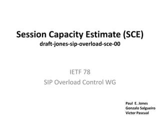Session Capacity Estimate (SCE)draft-jones-sip-overload-sce-00 IETF 78 SIP Overload Control WG Paul  E. Jones Gonzalo Salgueiro Victor Pascual 