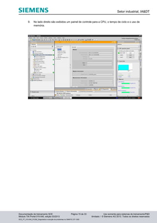 Setor industrial, IA&DT
Documentação de treinamento SCE Página 15 de 33 Uso somente para sistemas de treinamento/P&D
Módulo TIA Portal 010-040, edição 03/2013 ilimitado / © Siemens AG 2013. Todos os direitos reservados
SCE_PT_010-040_R1209_Diagnóstico e solução de problemas no SIMATIC S7-1200
9. No lado direito são exibidos um painel de controle para a CPU, o tempo de ciclo e o uso de
memória.
 