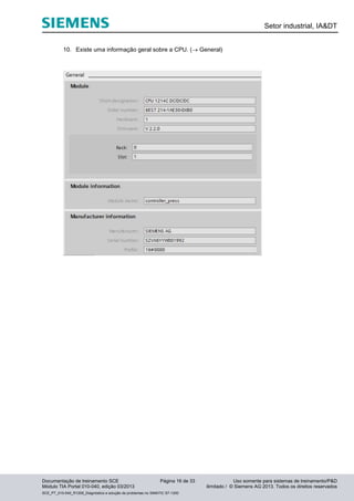 Setor industrial, IA&DT
Documentação de treinamento SCE Página 16 de 33 Uso somente para sistemas de treinamento/P&D
Módulo TIA Portal 010-040, edição 03/2013 ilimitado / © Siemens AG 2013. Todos os direitos reservados
SCE_PT_010-040_R1209_Diagnóstico e solução de problemas no SIMATIC S7-1200
10. Existe uma informação geral sobre a CPU. ( General)
 