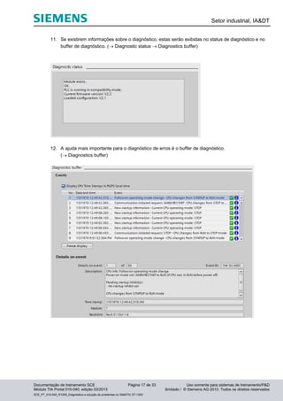 Setor industrial, IA&DT
Documentação de treinamento SCE Página 17 de 33 Uso somente para sistemas de treinamento/P&D
Módulo TIA Portal 010-040, edição 03/2013 ilimitado / © Siemens AG 2013. Todos os direitos reservados
SCE_PT_010-040_R1209_Diagnóstico e solução de problemas no SIMATIC S7-1200
11. Se existirem informações sobre o diagnóstico, estas serão exibidas no status de diagnóstico e no
buffer de diagnóstico. ( Diagnostic status  Diagnostics buffer)
12. A ajuda mais importante para o diagnóstico de erros é o buffer de diagnóstico.
( Diagnostics buffer)
 