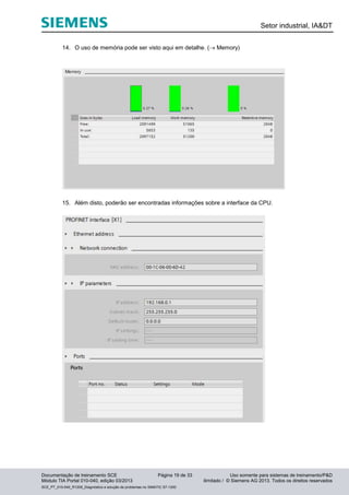 Setor industrial, IA&DT
Documentação de treinamento SCE Página 19 de 33 Uso somente para sistemas de treinamento/P&D
Módulo TIA Portal 010-040, edição 03/2013 ilimitado / © Siemens AG 2013. Todos os direitos reservados
SCE_PT_010-040_R1209_Diagnóstico e solução de problemas no SIMATIC S7-1200
14. O uso de memória pode ser visto aqui em detalhe. ( Memory)
15. Além disto, poderão ser encontradas informações sobre a interface da CPU.
 